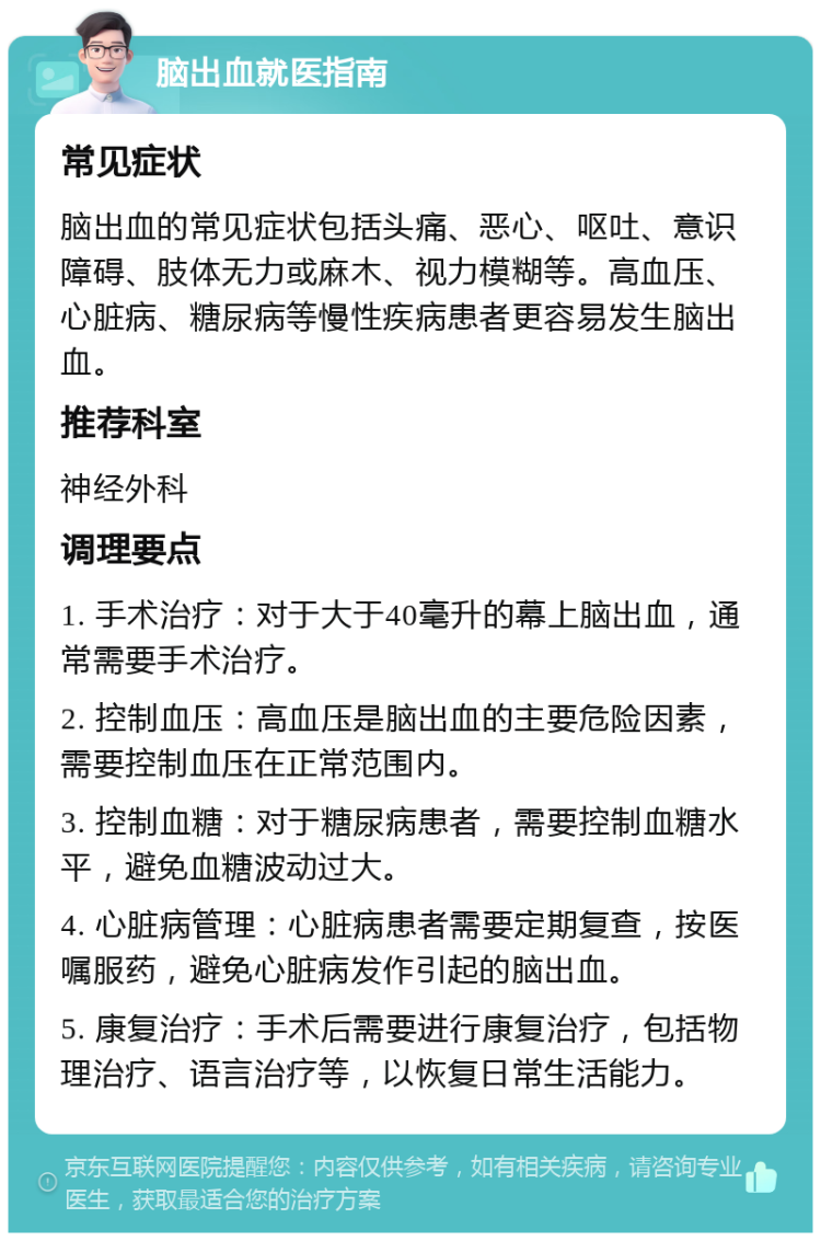 脑出血就医指南 常见症状 脑出血的常见症状包括头痛、恶心、呕吐、意识障碍、肢体无力或麻木、视力模糊等。高血压、心脏病、糖尿病等慢性疾病患者更容易发生脑出血。 推荐科室 神经外科 调理要点 1. 手术治疗：对于大于40毫升的幕上脑出血，通常需要手术治疗。 2. 控制血压：高血压是脑出血的主要危险因素，需要控制血压在正常范围内。 3. 控制血糖：对于糖尿病患者，需要控制血糖水平，避免血糖波动过大。 4. 心脏病管理：心脏病患者需要定期复查，按医嘱服药，避免心脏病发作引起的脑出血。 5. 康复治疗：手术后需要进行康复治疗，包括物理治疗、语言治疗等，以恢复日常生活能力。