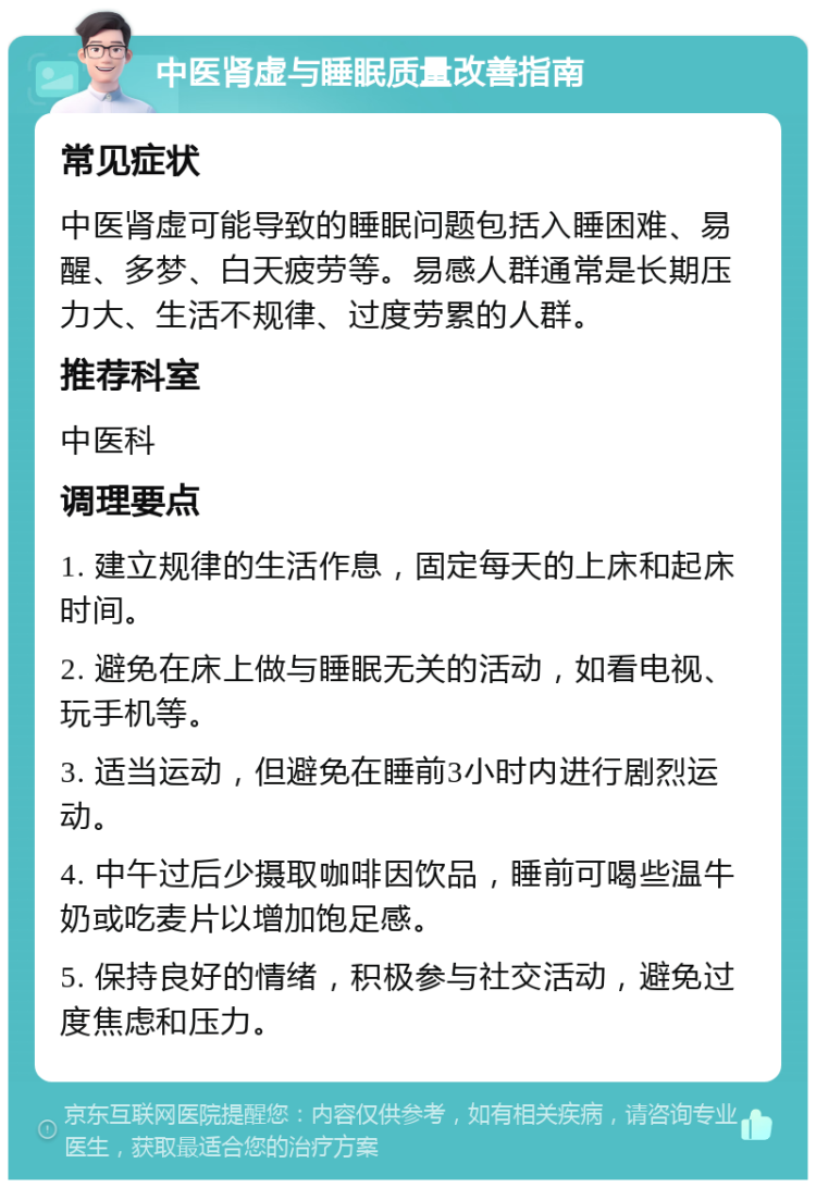 中医肾虚与睡眠质量改善指南 常见症状 中医肾虚可能导致的睡眠问题包括入睡困难、易醒、多梦、白天疲劳等。易感人群通常是长期压力大、生活不规律、过度劳累的人群。 推荐科室 中医科 调理要点 1. 建立规律的生活作息，固定每天的上床和起床时间。 2. 避免在床上做与睡眠无关的活动，如看电视、玩手机等。 3. 适当运动，但避免在睡前3小时内进行剧烈运动。 4. 中午过后少摄取咖啡因饮品，睡前可喝些温牛奶或吃麦片以增加饱足感。 5. 保持良好的情绪，积极参与社交活动，避免过度焦虑和压力。