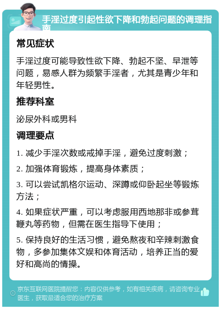 手淫过度引起性欲下降和勃起问题的调理指南 常见症状 手淫过度可能导致性欲下降、勃起不坚、早泄等问题，易感人群为频繁手淫者，尤其是青少年和年轻男性。 推荐科室 泌尿外科或男科 调理要点 1. 减少手淫次数或戒掉手淫，避免过度刺激； 2. 加强体育锻炼，提高身体素质； 3. 可以尝试凯格尔运动、深蹲或仰卧起坐等锻炼方法； 4. 如果症状严重，可以考虑服用西地那非或参茸鞭丸等药物，但需在医生指导下使用； 5. 保持良好的生活习惯，避免熬夜和辛辣刺激食物，多参加集体文娱和体育活动，培养正当的爱好和高尚的情操。