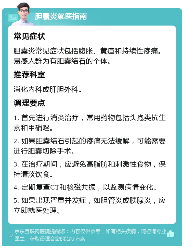 胆囊炎就医指南 常见症状 胆囊炎常见症状包括腹胀、黄疸和持续性疼痛。易感人群为有胆囊结石的个体。 推荐科室 消化内科或肝胆外科。 调理要点 1. 首先进行消炎治疗，常用药物包括头孢类抗生素和甲硝唑。 2. 如果胆囊结石引起的疼痛无法缓解，可能需要进行胆囊切除手术。 3. 在治疗期间，应避免高脂肪和刺激性食物，保持清淡饮食。 4. 定期复查CT和核磁共振，以监测病情变化。 5. 如果出现严重并发症，如胆管炎或胰腺炎，应立即就医处理。