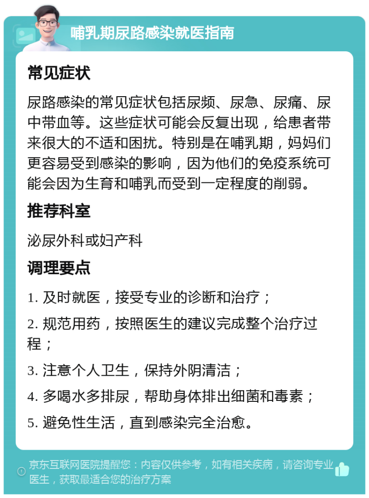 哺乳期尿路感染就医指南 常见症状 尿路感染的常见症状包括尿频、尿急、尿痛、尿中带血等。这些症状可能会反复出现，给患者带来很大的不适和困扰。特别是在哺乳期，妈妈们更容易受到感染的影响，因为他们的免疫系统可能会因为生育和哺乳而受到一定程度的削弱。 推荐科室 泌尿外科或妇产科 调理要点 1. 及时就医，接受专业的诊断和治疗； 2. 规范用药，按照医生的建议完成整个治疗过程； 3. 注意个人卫生，保持外阴清洁； 4. 多喝水多排尿，帮助身体排出细菌和毒素； 5. 避免性生活，直到感染完全治愈。