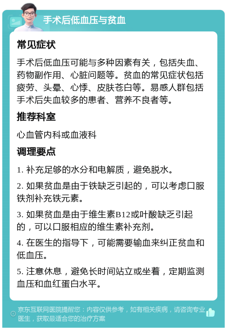 手术后低血压与贫血 常见症状 手术后低血压可能与多种因素有关，包括失血、药物副作用、心脏问题等。贫血的常见症状包括疲劳、头晕、心悸、皮肤苍白等。易感人群包括手术后失血较多的患者、营养不良者等。 推荐科室 心血管内科或血液科 调理要点 1. 补充足够的水分和电解质，避免脱水。 2. 如果贫血是由于铁缺乏引起的，可以考虑口服铁剂补充铁元素。 3. 如果贫血是由于维生素B12或叶酸缺乏引起的，可以口服相应的维生素补充剂。 4. 在医生的指导下，可能需要输血来纠正贫血和低血压。 5. 注意休息，避免长时间站立或坐着，定期监测血压和血红蛋白水平。