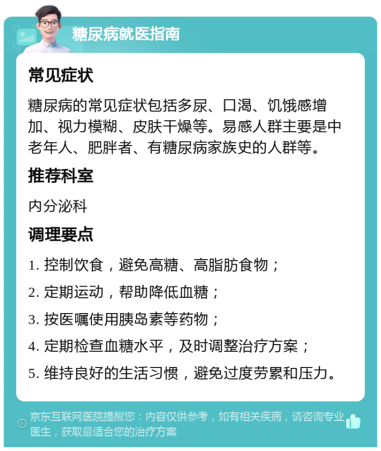 糖尿病就医指南 常见症状 糖尿病的常见症状包括多尿、口渴、饥饿感增加、视力模糊、皮肤干燥等。易感人群主要是中老年人、肥胖者、有糖尿病家族史的人群等。 推荐科室 内分泌科 调理要点 1. 控制饮食，避免高糖、高脂肪食物； 2. 定期运动，帮助降低血糖； 3. 按医嘱使用胰岛素等药物； 4. 定期检查血糖水平，及时调整治疗方案； 5. 维持良好的生活习惯，避免过度劳累和压力。