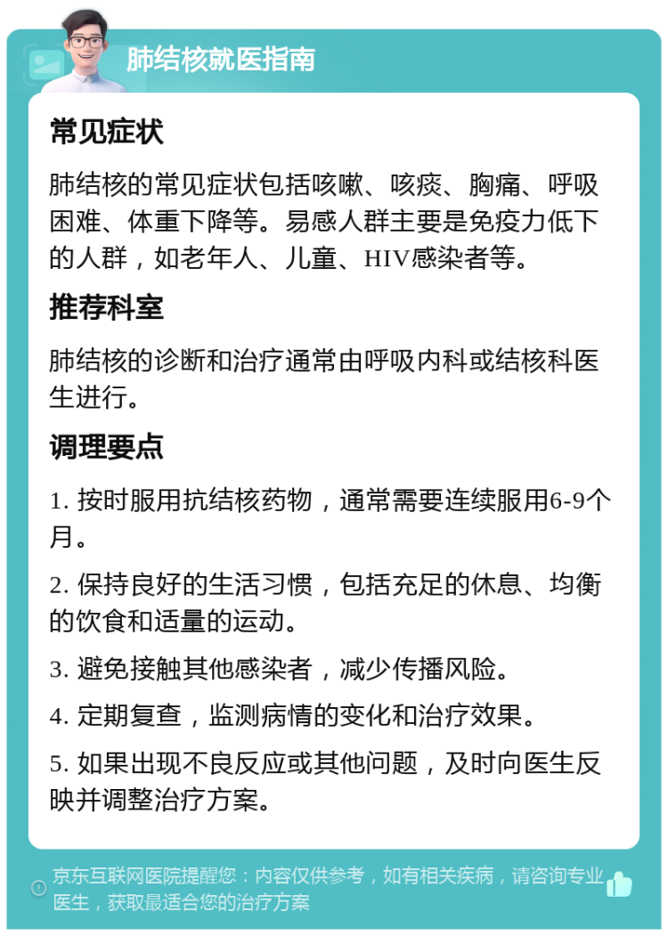 肺结核就医指南 常见症状 肺结核的常见症状包括咳嗽、咳痰、胸痛、呼吸困难、体重下降等。易感人群主要是免疫力低下的人群，如老年人、儿童、HIV感染者等。 推荐科室 肺结核的诊断和治疗通常由呼吸内科或结核科医生进行。 调理要点 1. 按时服用抗结核药物，通常需要连续服用6-9个月。 2. 保持良好的生活习惯，包括充足的休息、均衡的饮食和适量的运动。 3. 避免接触其他感染者，减少传播风险。 4. 定期复查，监测病情的变化和治疗效果。 5. 如果出现不良反应或其他问题，及时向医生反映并调整治疗方案。