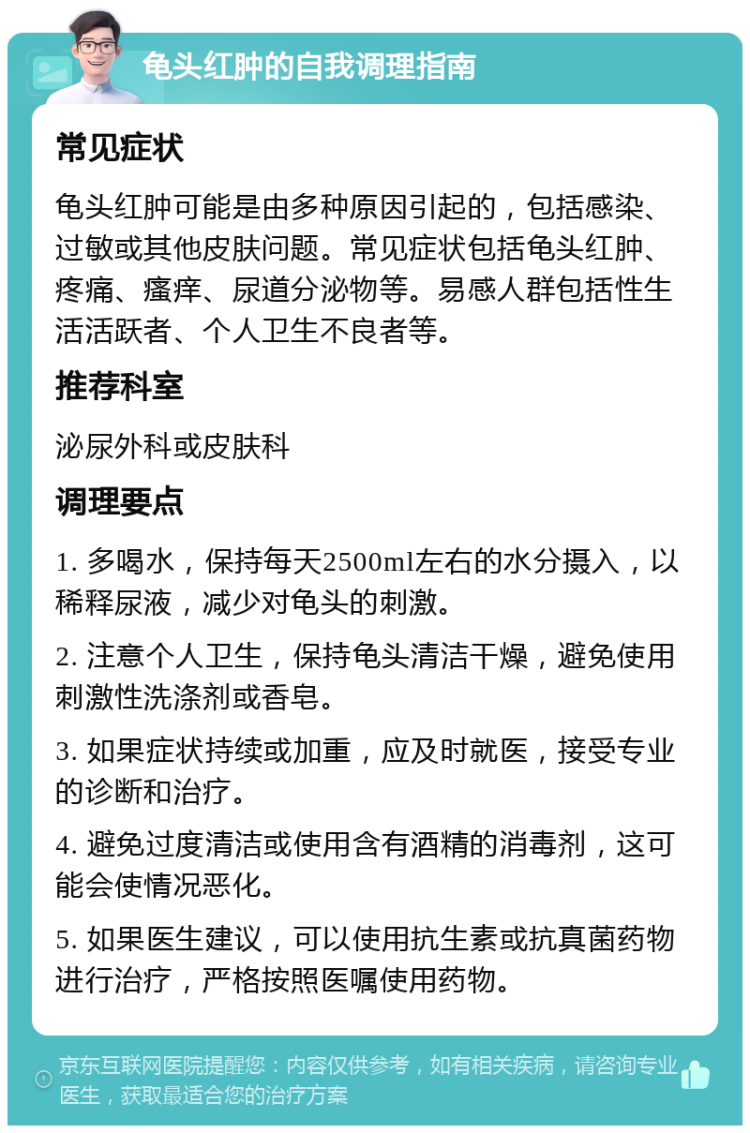 龟头红肿的自我调理指南 常见症状 龟头红肿可能是由多种原因引起的，包括感染、过敏或其他皮肤问题。常见症状包括龟头红肿、疼痛、瘙痒、尿道分泌物等。易感人群包括性生活活跃者、个人卫生不良者等。 推荐科室 泌尿外科或皮肤科 调理要点 1. 多喝水，保持每天2500ml左右的水分摄入，以稀释尿液，减少对龟头的刺激。 2. 注意个人卫生，保持龟头清洁干燥，避免使用刺激性洗涤剂或香皂。 3. 如果症状持续或加重，应及时就医，接受专业的诊断和治疗。 4. 避免过度清洁或使用含有酒精的消毒剂，这可能会使情况恶化。 5. 如果医生建议，可以使用抗生素或抗真菌药物进行治疗，严格按照医嘱使用药物。