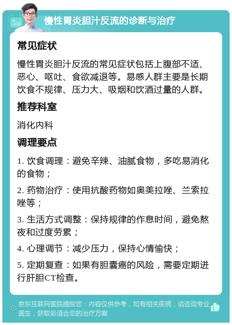 慢性胃炎胆汁反流的诊断与治疗 常见症状 慢性胃炎胆汁反流的常见症状包括上腹部不适、恶心、呕吐、食欲减退等。易感人群主要是长期饮食不规律、压力大、吸烟和饮酒过量的人群。 推荐科室 消化内科 调理要点 1. 饮食调理：避免辛辣、油腻食物，多吃易消化的食物； 2. 药物治疗：使用抗酸药物如奥美拉唑、兰索拉唑等； 3. 生活方式调整：保持规律的作息时间，避免熬夜和过度劳累； 4. 心理调节：减少压力，保持心情愉快； 5. 定期复查：如果有胆囊癌的风险，需要定期进行肝胆CT检查。