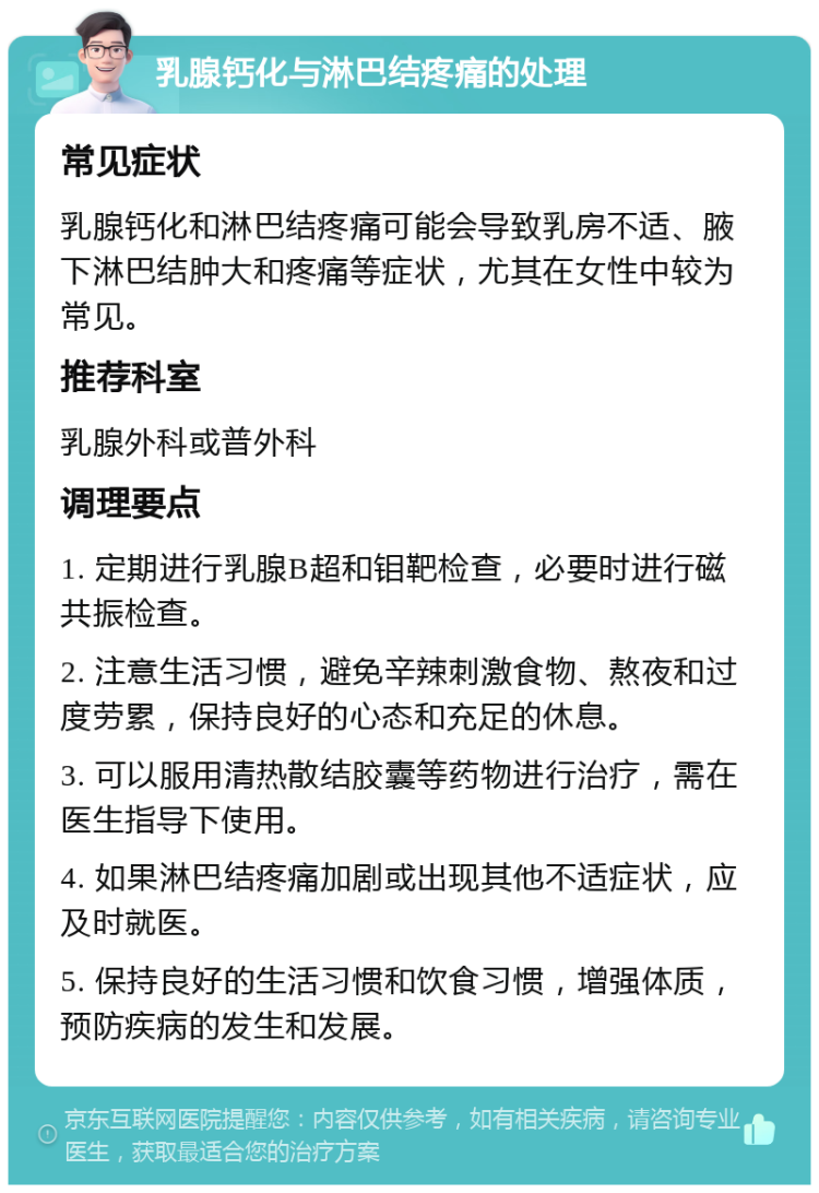 乳腺钙化与淋巴结疼痛的处理 常见症状 乳腺钙化和淋巴结疼痛可能会导致乳房不适、腋下淋巴结肿大和疼痛等症状，尤其在女性中较为常见。 推荐科室 乳腺外科或普外科 调理要点 1. 定期进行乳腺B超和钼靶检查，必要时进行磁共振检查。 2. 注意生活习惯，避免辛辣刺激食物、熬夜和过度劳累，保持良好的心态和充足的休息。 3. 可以服用清热散结胶囊等药物进行治疗，需在医生指导下使用。 4. 如果淋巴结疼痛加剧或出现其他不适症状，应及时就医。 5. 保持良好的生活习惯和饮食习惯，增强体质，预防疾病的发生和发展。