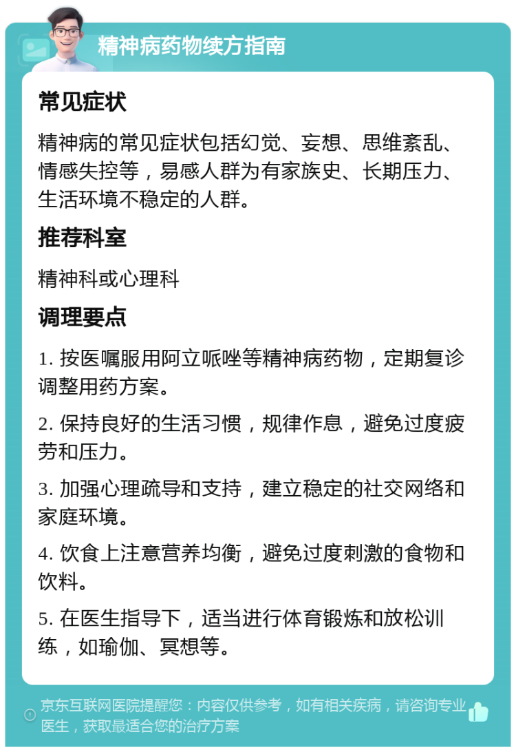 精神病药物续方指南 常见症状 精神病的常见症状包括幻觉、妄想、思维紊乱、情感失控等，易感人群为有家族史、长期压力、生活环境不稳定的人群。 推荐科室 精神科或心理科 调理要点 1. 按医嘱服用阿立哌唑等精神病药物，定期复诊调整用药方案。 2. 保持良好的生活习惯，规律作息，避免过度疲劳和压力。 3. 加强心理疏导和支持，建立稳定的社交网络和家庭环境。 4. 饮食上注意营养均衡，避免过度刺激的食物和饮料。 5. 在医生指导下，适当进行体育锻炼和放松训练，如瑜伽、冥想等。