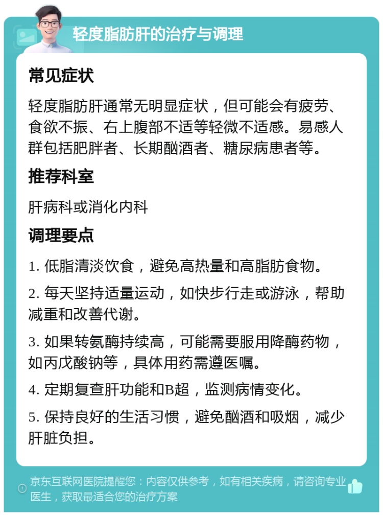 轻度脂肪肝的治疗与调理 常见症状 轻度脂肪肝通常无明显症状，但可能会有疲劳、食欲不振、右上腹部不适等轻微不适感。易感人群包括肥胖者、长期酗酒者、糖尿病患者等。 推荐科室 肝病科或消化内科 调理要点 1. 低脂清淡饮食，避免高热量和高脂肪食物。 2. 每天坚持适量运动，如快步行走或游泳，帮助减重和改善代谢。 3. 如果转氨酶持续高，可能需要服用降酶药物，如丙戊酸钠等，具体用药需遵医嘱。 4. 定期复查肝功能和B超，监测病情变化。 5. 保持良好的生活习惯，避免酗酒和吸烟，减少肝脏负担。