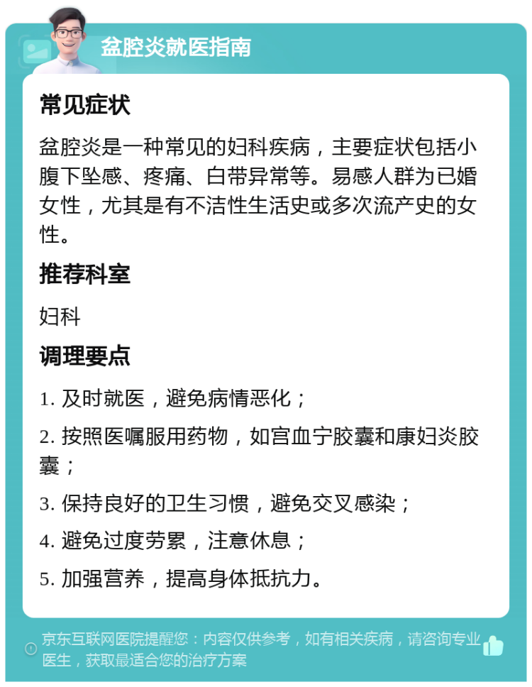 盆腔炎就医指南 常见症状 盆腔炎是一种常见的妇科疾病，主要症状包括小腹下坠感、疼痛、白带异常等。易感人群为已婚女性，尤其是有不洁性生活史或多次流产史的女性。 推荐科室 妇科 调理要点 1. 及时就医，避免病情恶化； 2. 按照医嘱服用药物，如宫血宁胶囊和康妇炎胶囊； 3. 保持良好的卫生习惯，避免交叉感染； 4. 避免过度劳累，注意休息； 5. 加强营养，提高身体抵抗力。