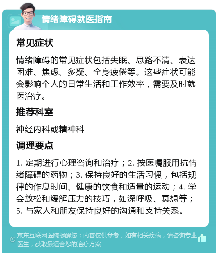 情绪障碍就医指南 常见症状 情绪障碍的常见症状包括失眠、思路不清、表达困难、焦虑、多疑、全身疲倦等。这些症状可能会影响个人的日常生活和工作效率，需要及时就医治疗。 推荐科室 神经内科或精神科 调理要点 1. 定期进行心理咨询和治疗；2. 按医嘱服用抗情绪障碍的药物；3. 保持良好的生活习惯，包括规律的作息时间、健康的饮食和适量的运动；4. 学会放松和缓解压力的技巧，如深呼吸、冥想等；5. 与家人和朋友保持良好的沟通和支持关系。