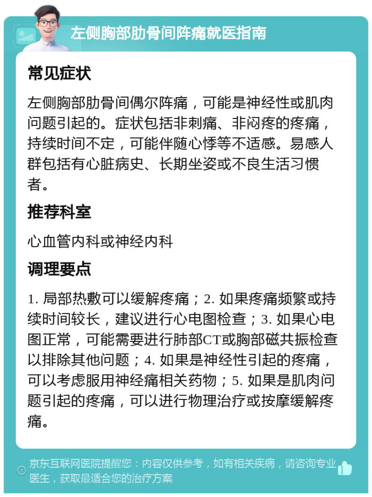 左侧胸部肋骨间阵痛就医指南 常见症状 左侧胸部肋骨间偶尔阵痛，可能是神经性或肌肉问题引起的。症状包括非刺痛、非闷疼的疼痛，持续时间不定，可能伴随心悸等不适感。易感人群包括有心脏病史、长期坐姿或不良生活习惯者。 推荐科室 心血管内科或神经内科 调理要点 1. 局部热敷可以缓解疼痛；2. 如果疼痛频繁或持续时间较长，建议进行心电图检查；3. 如果心电图正常，可能需要进行肺部CT或胸部磁共振检查以排除其他问题；4. 如果是神经性引起的疼痛，可以考虑服用神经痛相关药物；5. 如果是肌肉问题引起的疼痛，可以进行物理治疗或按摩缓解疼痛。