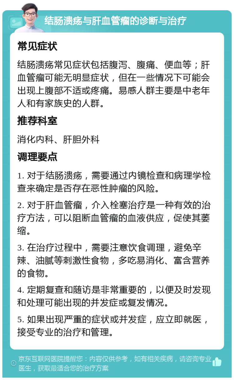 结肠溃疡与肝血管瘤的诊断与治疗 常见症状 结肠溃疡常见症状包括腹泻、腹痛、便血等；肝血管瘤可能无明显症状，但在一些情况下可能会出现上腹部不适或疼痛。易感人群主要是中老年人和有家族史的人群。 推荐科室 消化内科、肝胆外科 调理要点 1. 对于结肠溃疡，需要通过内镜检查和病理学检查来确定是否存在恶性肿瘤的风险。 2. 对于肝血管瘤，介入栓塞治疗是一种有效的治疗方法，可以阻断血管瘤的血液供应，促使其萎缩。 3. 在治疗过程中，需要注意饮食调理，避免辛辣、油腻等刺激性食物，多吃易消化、富含营养的食物。 4. 定期复查和随访是非常重要的，以便及时发现和处理可能出现的并发症或复发情况。 5. 如果出现严重的症状或并发症，应立即就医，接受专业的治疗和管理。