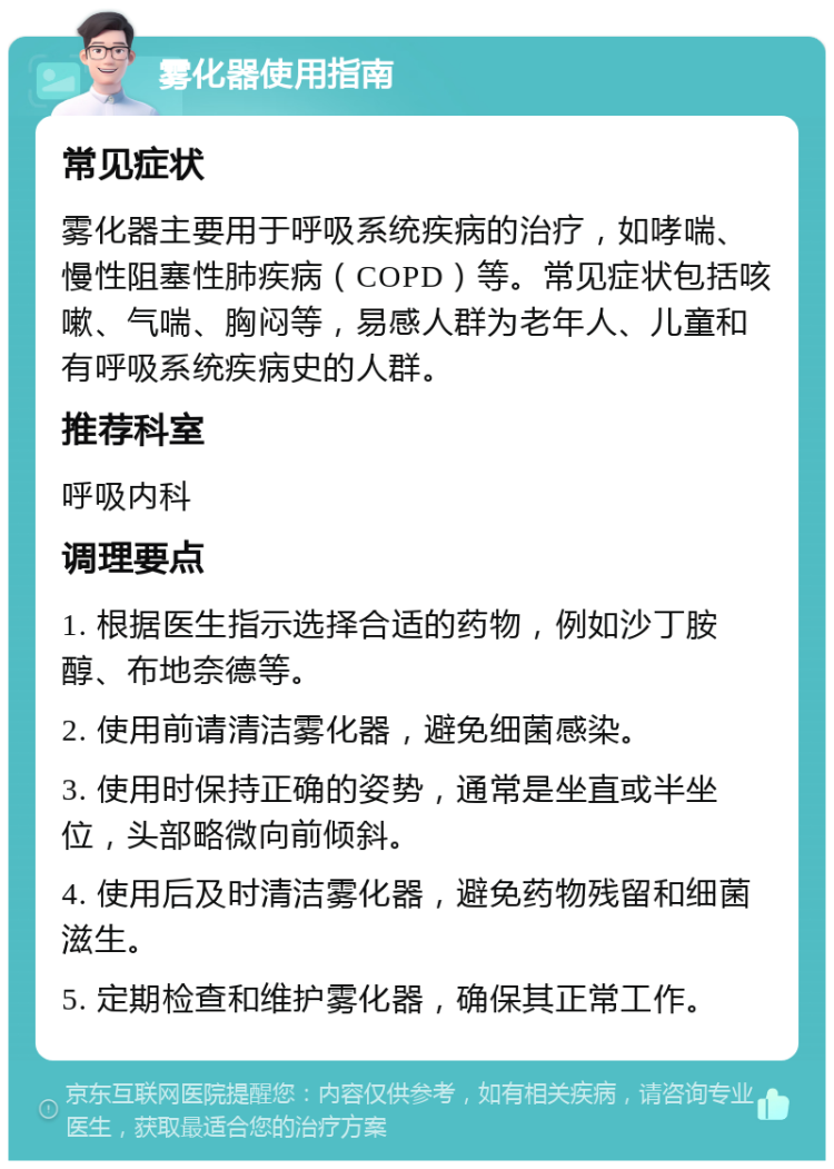 雾化器使用指南 常见症状 雾化器主要用于呼吸系统疾病的治疗，如哮喘、慢性阻塞性肺疾病（COPD）等。常见症状包括咳嗽、气喘、胸闷等，易感人群为老年人、儿童和有呼吸系统疾病史的人群。 推荐科室 呼吸内科 调理要点 1. 根据医生指示选择合适的药物，例如沙丁胺醇、布地奈德等。 2. 使用前请清洁雾化器，避免细菌感染。 3. 使用时保持正确的姿势，通常是坐直或半坐位，头部略微向前倾斜。 4. 使用后及时清洁雾化器，避免药物残留和细菌滋生。 5. 定期检查和维护雾化器，确保其正常工作。