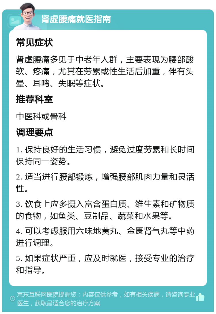 肾虚腰痛就医指南 常见症状 肾虚腰痛多见于中老年人群，主要表现为腰部酸软、疼痛，尤其在劳累或性生活后加重，伴有头晕、耳鸣、失眠等症状。 推荐科室 中医科或骨科 调理要点 1. 保持良好的生活习惯，避免过度劳累和长时间保持同一姿势。 2. 适当进行腰部锻炼，增强腰部肌肉力量和灵活性。 3. 饮食上应多摄入富含蛋白质、维生素和矿物质的食物，如鱼类、豆制品、蔬菜和水果等。 4. 可以考虑服用六味地黄丸、金匮肾气丸等中药进行调理。 5. 如果症状严重，应及时就医，接受专业的治疗和指导。