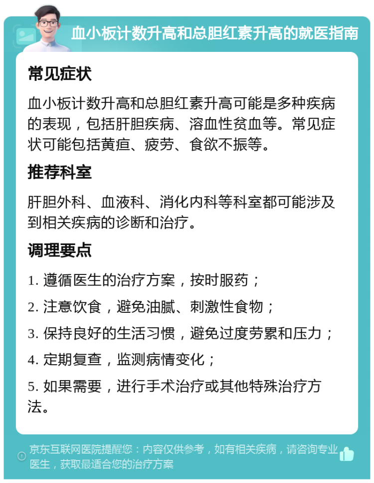 血小板计数升高和总胆红素升高的就医指南 常见症状 血小板计数升高和总胆红素升高可能是多种疾病的表现，包括肝胆疾病、溶血性贫血等。常见症状可能包括黄疸、疲劳、食欲不振等。 推荐科室 肝胆外科、血液科、消化内科等科室都可能涉及到相关疾病的诊断和治疗。 调理要点 1. 遵循医生的治疗方案，按时服药； 2. 注意饮食，避免油腻、刺激性食物； 3. 保持良好的生活习惯，避免过度劳累和压力； 4. 定期复查，监测病情变化； 5. 如果需要，进行手术治疗或其他特殊治疗方法。