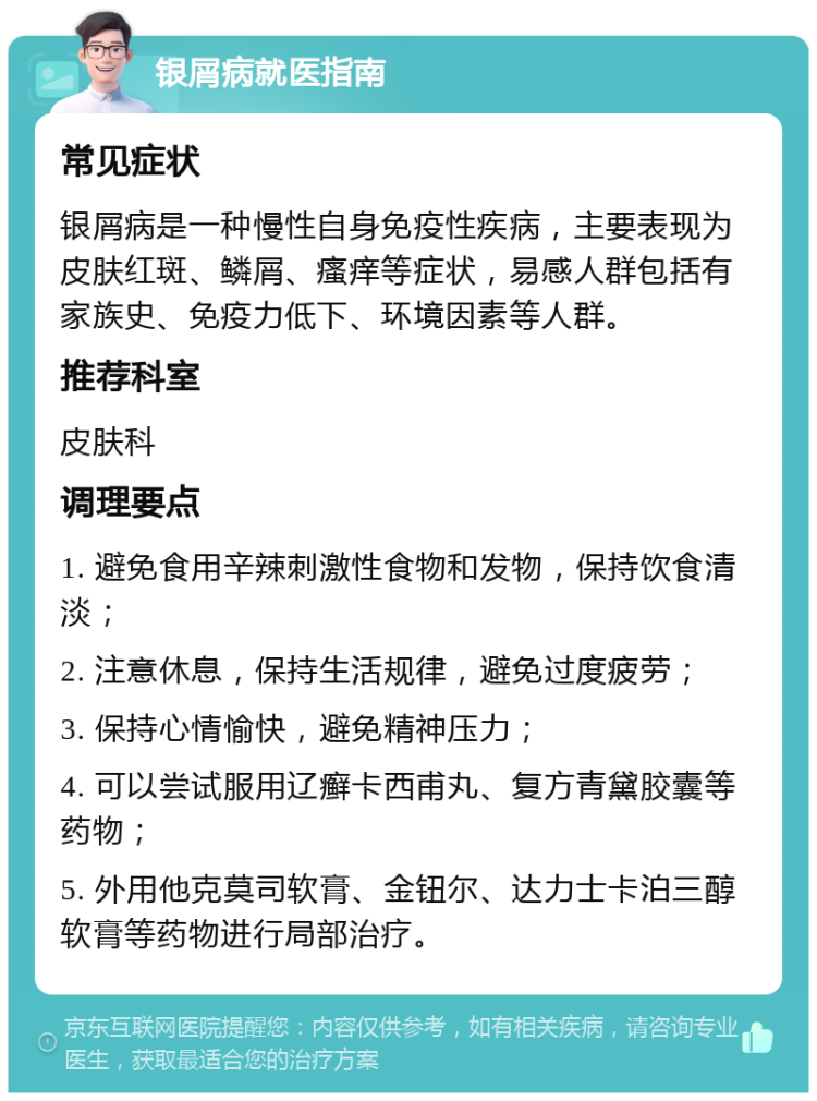 银屑病就医指南 常见症状 银屑病是一种慢性自身免疫性疾病，主要表现为皮肤红斑、鳞屑、瘙痒等症状，易感人群包括有家族史、免疫力低下、环境因素等人群。 推荐科室 皮肤科 调理要点 1. 避免食用辛辣刺激性食物和发物，保持饮食清淡； 2. 注意休息，保持生活规律，避免过度疲劳； 3. 保持心情愉快，避免精神压力； 4. 可以尝试服用辽癣卡西甫丸、复方青黛胶囊等药物； 5. 外用他克莫司软膏、金钮尔、达力士卡泊三醇软膏等药物进行局部治疗。