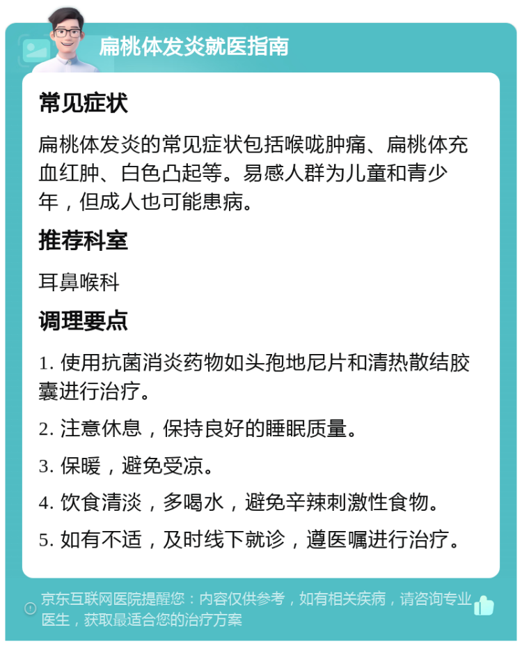 扁桃体发炎就医指南 常见症状 扁桃体发炎的常见症状包括喉咙肿痛、扁桃体充血红肿、白色凸起等。易感人群为儿童和青少年，但成人也可能患病。 推荐科室 耳鼻喉科 调理要点 1. 使用抗菌消炎药物如头孢地尼片和清热散结胶囊进行治疗。 2. 注意休息，保持良好的睡眠质量。 3. 保暖，避免受凉。 4. 饮食清淡，多喝水，避免辛辣刺激性食物。 5. 如有不适，及时线下就诊，遵医嘱进行治疗。