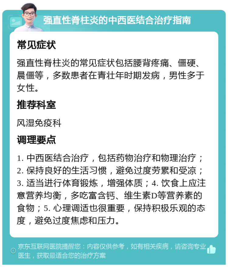 强直性脊柱炎的中西医结合治疗指南 常见症状 强直性脊柱炎的常见症状包括腰背疼痛、僵硬、晨僵等，多数患者在青壮年时期发病，男性多于女性。 推荐科室 风湿免疫科 调理要点 1. 中西医结合治疗，包括药物治疗和物理治疗；2. 保持良好的生活习惯，避免过度劳累和受凉；3. 适当进行体育锻炼，增强体质；4. 饮食上应注意营养均衡，多吃富含钙、维生素D等营养素的食物；5. 心理调适也很重要，保持积极乐观的态度，避免过度焦虑和压力。