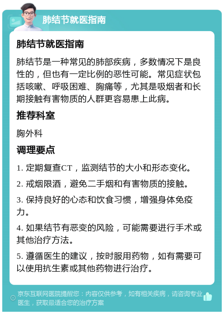 肺结节就医指南 肺结节就医指南 肺结节是一种常见的肺部疾病，多数情况下是良性的，但也有一定比例的恶性可能。常见症状包括咳嗽、呼吸困难、胸痛等，尤其是吸烟者和长期接触有害物质的人群更容易患上此病。 推荐科室 胸外科 调理要点 1. 定期复查CT，监测结节的大小和形态变化。 2. 戒烟限酒，避免二手烟和有害物质的接触。 3. 保持良好的心态和饮食习惯，增强身体免疫力。 4. 如果结节有恶变的风险，可能需要进行手术或其他治疗方法。 5. 遵循医生的建议，按时服用药物，如有需要可以使用抗生素或其他药物进行治疗。