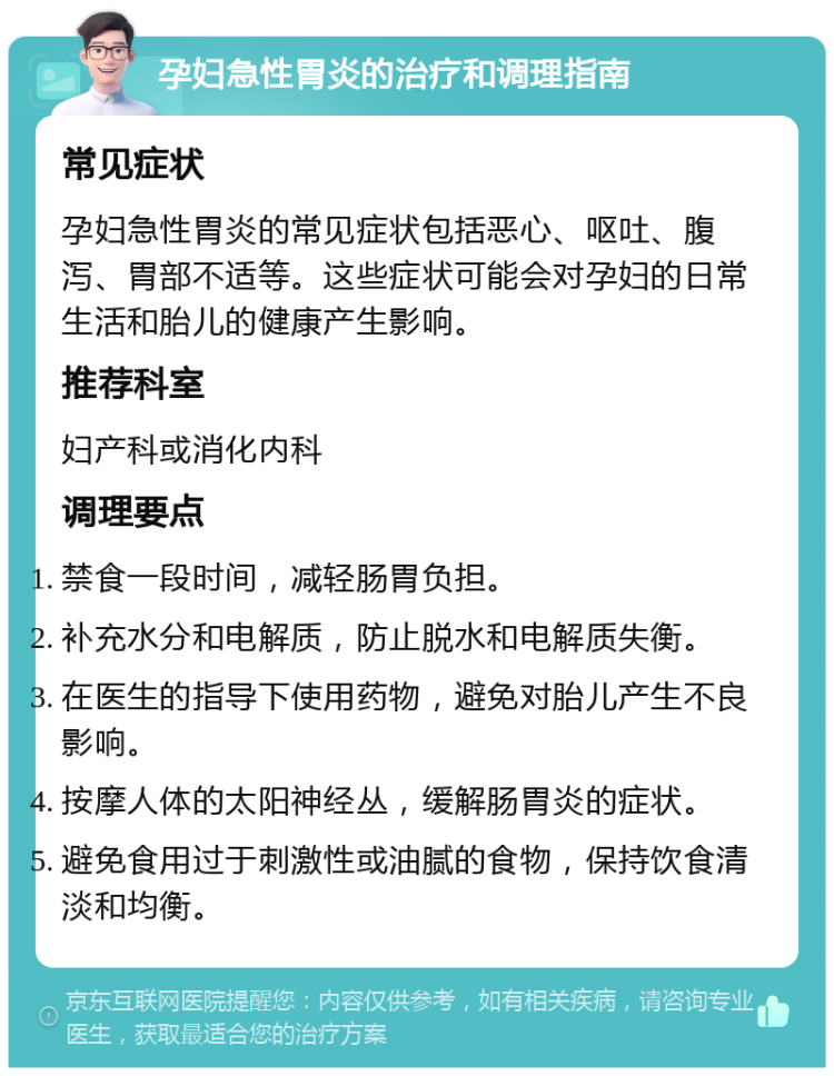 孕妇急性胃炎的治疗和调理指南 常见症状 孕妇急性胃炎的常见症状包括恶心、呕吐、腹泻、胃部不适等。这些症状可能会对孕妇的日常生活和胎儿的健康产生影响。 推荐科室 妇产科或消化内科 调理要点 禁食一段时间，减轻肠胃负担。 补充水分和电解质，防止脱水和电解质失衡。 在医生的指导下使用药物，避免对胎儿产生不良影响。 按摩人体的太阳神经丛，缓解肠胃炎的症状。 避免食用过于刺激性或油腻的食物，保持饮食清淡和均衡。