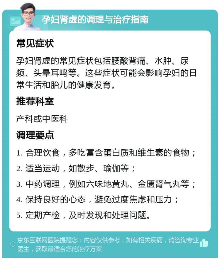 孕妇肾虚的调理与治疗指南 常见症状 孕妇肾虚的常见症状包括腰酸背痛、水肿、尿频、头晕耳鸣等。这些症状可能会影响孕妇的日常生活和胎儿的健康发育。 推荐科室 产科或中医科 调理要点 1. 合理饮食，多吃富含蛋白质和维生素的食物； 2. 适当运动，如散步、瑜伽等； 3. 中药调理，例如六味地黄丸、金匮肾气丸等； 4. 保持良好的心态，避免过度焦虑和压力； 5. 定期产检，及时发现和处理问题。