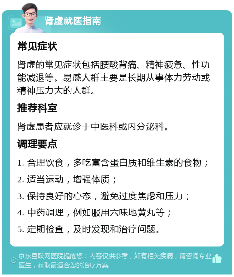 肾虚就医指南 常见症状 肾虚的常见症状包括腰酸背痛、精神疲惫、性功能减退等。易感人群主要是长期从事体力劳动或精神压力大的人群。 推荐科室 肾虚患者应就诊于中医科或内分泌科。 调理要点 1. 合理饮食，多吃富含蛋白质和维生素的食物； 2. 适当运动，增强体质； 3. 保持良好的心态，避免过度焦虑和压力； 4. 中药调理，例如服用六味地黄丸等； 5. 定期检查，及时发现和治疗问题。