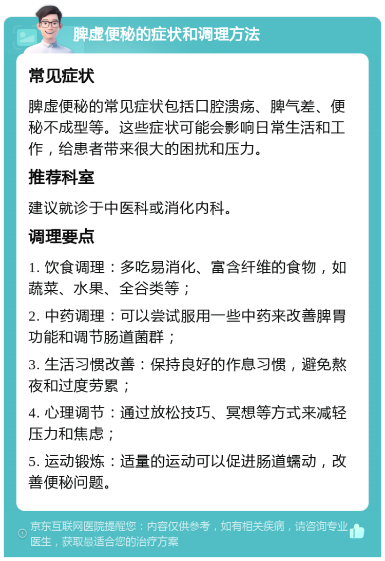 脾虚便秘的症状和调理方法 常见症状 脾虚便秘的常见症状包括口腔溃疡、脾气差、便秘不成型等。这些症状可能会影响日常生活和工作，给患者带来很大的困扰和压力。 推荐科室 建议就诊于中医科或消化内科。 调理要点 1. 饮食调理：多吃易消化、富含纤维的食物，如蔬菜、水果、全谷类等； 2. 中药调理：可以尝试服用一些中药来改善脾胃功能和调节肠道菌群； 3. 生活习惯改善：保持良好的作息习惯，避免熬夜和过度劳累； 4. 心理调节：通过放松技巧、冥想等方式来减轻压力和焦虑； 5. 运动锻炼：适量的运动可以促进肠道蠕动，改善便秘问题。