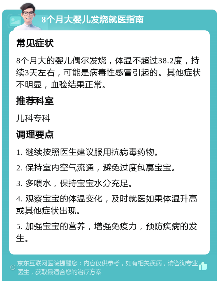 8个月大婴儿发烧就医指南 常见症状 8个月大的婴儿偶尔发烧，体温不超过38.2度，持续3天左右，可能是病毒性感冒引起的。其他症状不明显，血验结果正常。 推荐科室 儿科专科 调理要点 1. 继续按照医生建议服用抗病毒药物。 2. 保持室内空气流通，避免过度包裹宝宝。 3. 多喂水，保持宝宝水分充足。 4. 观察宝宝的体温变化，及时就医如果体温升高或其他症状出现。 5. 加强宝宝的营养，增强免疫力，预防疾病的发生。