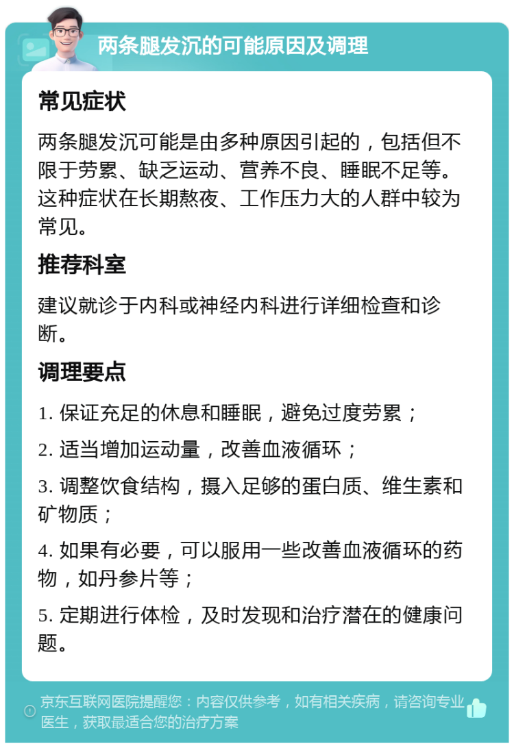 两条腿发沉的可能原因及调理 常见症状 两条腿发沉可能是由多种原因引起的，包括但不限于劳累、缺乏运动、营养不良、睡眠不足等。这种症状在长期熬夜、工作压力大的人群中较为常见。 推荐科室 建议就诊于内科或神经内科进行详细检查和诊断。 调理要点 1. 保证充足的休息和睡眠，避免过度劳累； 2. 适当增加运动量，改善血液循环； 3. 调整饮食结构，摄入足够的蛋白质、维生素和矿物质； 4. 如果有必要，可以服用一些改善血液循环的药物，如丹参片等； 5. 定期进行体检，及时发现和治疗潜在的健康问题。