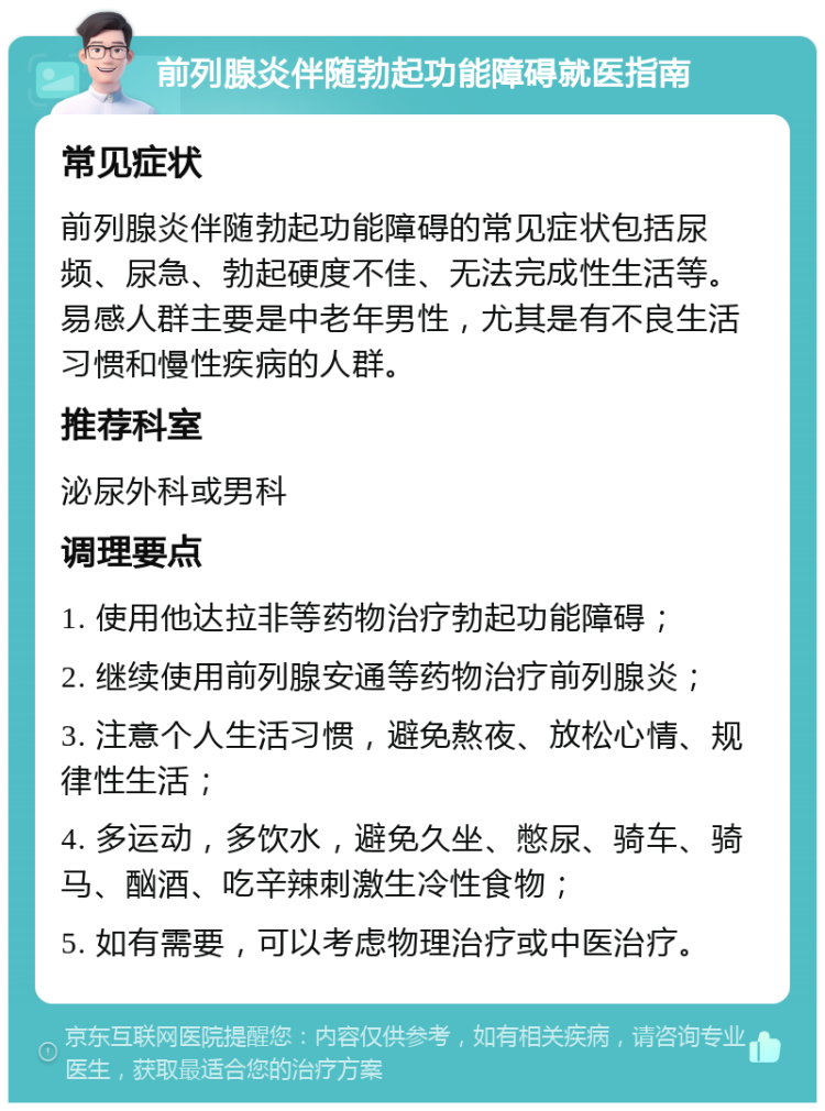 前列腺炎伴随勃起功能障碍就医指南 常见症状 前列腺炎伴随勃起功能障碍的常见症状包括尿频、尿急、勃起硬度不佳、无法完成性生活等。易感人群主要是中老年男性，尤其是有不良生活习惯和慢性疾病的人群。 推荐科室 泌尿外科或男科 调理要点 1. 使用他达拉非等药物治疗勃起功能障碍； 2. 继续使用前列腺安通等药物治疗前列腺炎； 3. 注意个人生活习惯，避免熬夜、放松心情、规律性生活； 4. 多运动，多饮水，避免久坐、憋尿、骑车、骑马、酗酒、吃辛辣刺激生冷性食物； 5. 如有需要，可以考虑物理治疗或中医治疗。