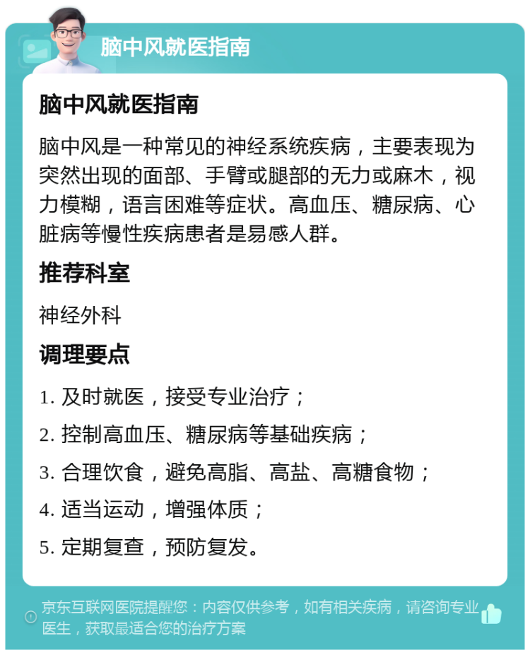 脑中风就医指南 脑中风就医指南 脑中风是一种常见的神经系统疾病，主要表现为突然出现的面部、手臂或腿部的无力或麻木，视力模糊，语言困难等症状。高血压、糖尿病、心脏病等慢性疾病患者是易感人群。 推荐科室 神经外科 调理要点 1. 及时就医，接受专业治疗； 2. 控制高血压、糖尿病等基础疾病； 3. 合理饮食，避免高脂、高盐、高糖食物； 4. 适当运动，增强体质； 5. 定期复查，预防复发。