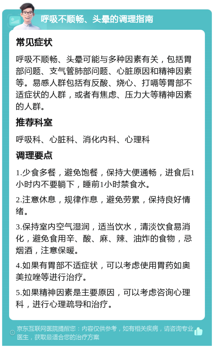 呼吸不顺畅、头晕的调理指南 常见症状 呼吸不顺畅、头晕可能与多种因素有关，包括胃部问题、支气管肺部问题、心脏原因和精神因素等。易感人群包括有反酸、烧心、打嗝等胃部不适症状的人群，或者有焦虑、压力大等精神因素的人群。 推荐科室 呼吸科、心脏科、消化内科、心理科 调理要点 1.少食多餐，避免饱餐，保持大便通畅，进食后1小时内不要躺下，睡前1小时禁食水。 2.注意休息，规律作息，避免劳累，保持良好情绪。 3.保持室内空气湿润，适当饮水，清淡饮食易消化，避免食用辛、酸、麻、辣、油炸的食物，忌烟酒，注意保暖。 4.如果有胃部不适症状，可以考虑使用胃药如奥美拉唑等进行治疗。 5.如果精神因素是主要原因，可以考虑咨询心理科，进行心理疏导和治疗。