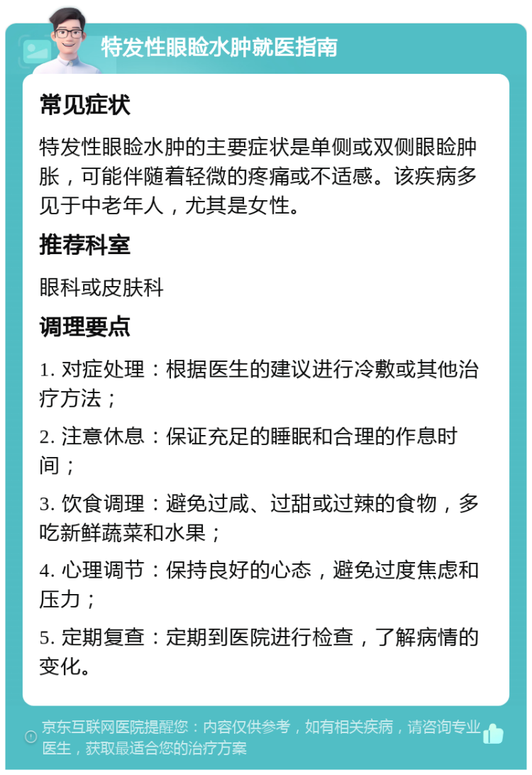 特发性眼睑水肿就医指南 常见症状 特发性眼睑水肿的主要症状是单侧或双侧眼睑肿胀，可能伴随着轻微的疼痛或不适感。该疾病多见于中老年人，尤其是女性。 推荐科室 眼科或皮肤科 调理要点 1. 对症处理：根据医生的建议进行冷敷或其他治疗方法； 2. 注意休息：保证充足的睡眠和合理的作息时间； 3. 饮食调理：避免过咸、过甜或过辣的食物，多吃新鲜蔬菜和水果； 4. 心理调节：保持良好的心态，避免过度焦虑和压力； 5. 定期复查：定期到医院进行检查，了解病情的变化。