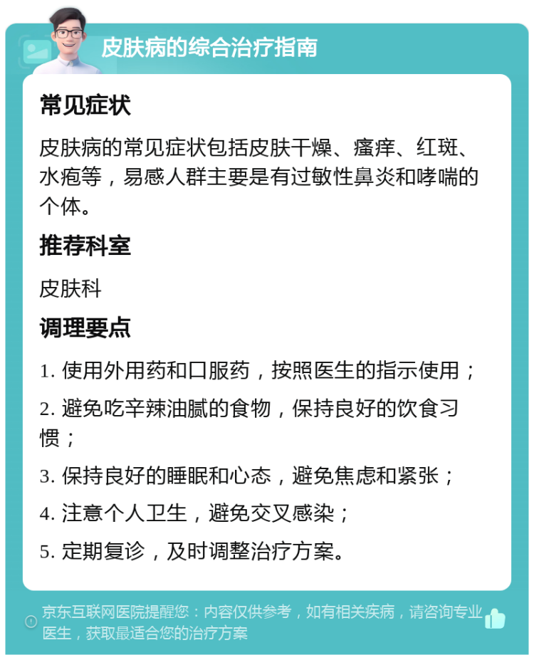 皮肤病的综合治疗指南 常见症状 皮肤病的常见症状包括皮肤干燥、瘙痒、红斑、水疱等，易感人群主要是有过敏性鼻炎和哮喘的个体。 推荐科室 皮肤科 调理要点 1. 使用外用药和口服药，按照医生的指示使用； 2. 避免吃辛辣油腻的食物，保持良好的饮食习惯； 3. 保持良好的睡眠和心态，避免焦虑和紧张； 4. 注意个人卫生，避免交叉感染； 5. 定期复诊，及时调整治疗方案。