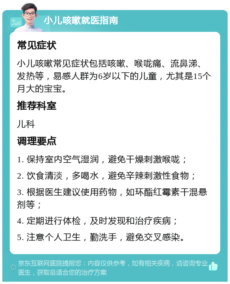 小儿咳嗽就医指南 常见症状 小儿咳嗽常见症状包括咳嗽、喉咙痛、流鼻涕、发热等，易感人群为6岁以下的儿童，尤其是15个月大的宝宝。 推荐科室 儿科 调理要点 1. 保持室内空气湿润，避免干燥刺激喉咙； 2. 饮食清淡，多喝水，避免辛辣刺激性食物； 3. 根据医生建议使用药物，如环酯红霉素干混悬剂等； 4. 定期进行体检，及时发现和治疗疾病； 5. 注意个人卫生，勤洗手，避免交叉感染。