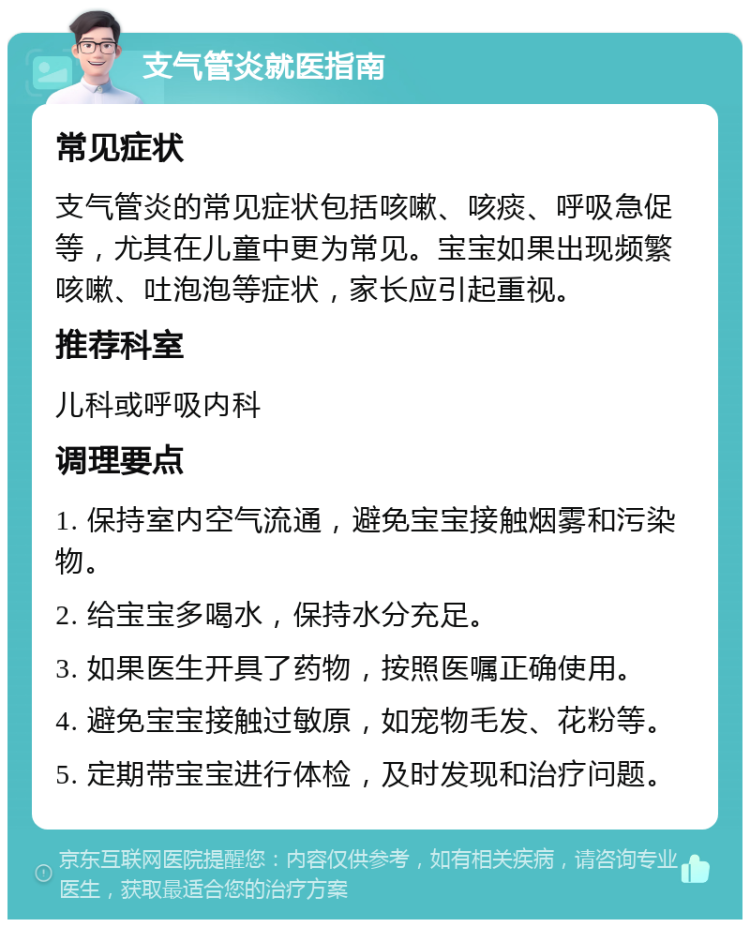 支气管炎就医指南 常见症状 支气管炎的常见症状包括咳嗽、咳痰、呼吸急促等，尤其在儿童中更为常见。宝宝如果出现频繁咳嗽、吐泡泡等症状，家长应引起重视。 推荐科室 儿科或呼吸内科 调理要点 1. 保持室内空气流通，避免宝宝接触烟雾和污染物。 2. 给宝宝多喝水，保持水分充足。 3. 如果医生开具了药物，按照医嘱正确使用。 4. 避免宝宝接触过敏原，如宠物毛发、花粉等。 5. 定期带宝宝进行体检，及时发现和治疗问题。