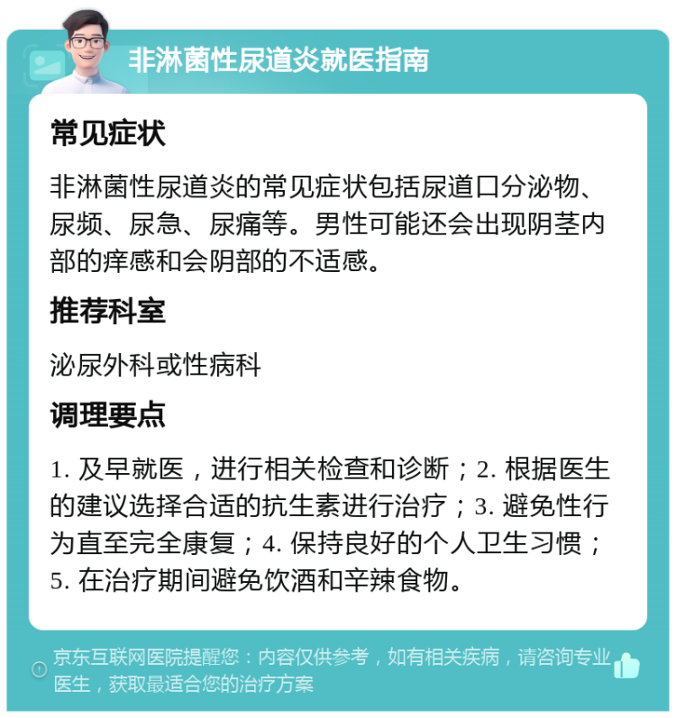 非淋菌性尿道炎就医指南 常见症状 非淋菌性尿道炎的常见症状包括尿道口分泌物、尿频、尿急、尿痛等。男性可能还会出现阴茎内部的痒感和会阴部的不适感。 推荐科室 泌尿外科或性病科 调理要点 1. 及早就医，进行相关检查和诊断；2. 根据医生的建议选择合适的抗生素进行治疗；3. 避免性行为直至完全康复；4. 保持良好的个人卫生习惯；5. 在治疗期间避免饮酒和辛辣食物。