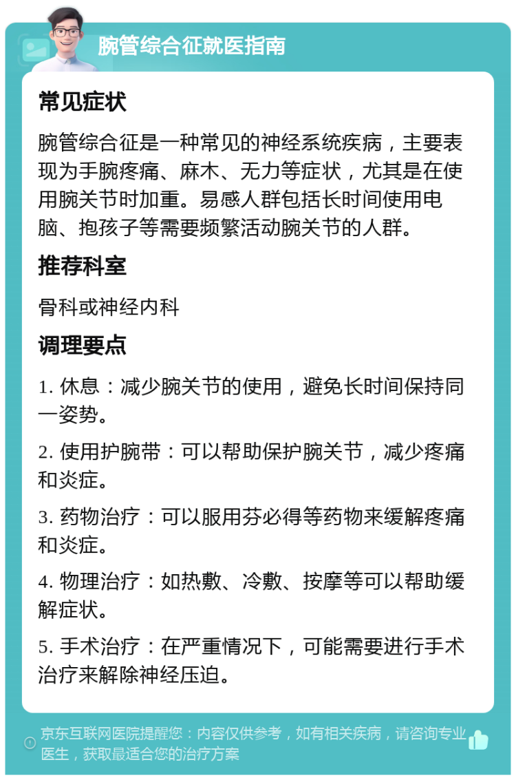 腕管综合征就医指南 常见症状 腕管综合征是一种常见的神经系统疾病，主要表现为手腕疼痛、麻木、无力等症状，尤其是在使用腕关节时加重。易感人群包括长时间使用电脑、抱孩子等需要频繁活动腕关节的人群。 推荐科室 骨科或神经内科 调理要点 1. 休息：减少腕关节的使用，避免长时间保持同一姿势。 2. 使用护腕带：可以帮助保护腕关节，减少疼痛和炎症。 3. 药物治疗：可以服用芬必得等药物来缓解疼痛和炎症。 4. 物理治疗：如热敷、冷敷、按摩等可以帮助缓解症状。 5. 手术治疗：在严重情况下，可能需要进行手术治疗来解除神经压迫。