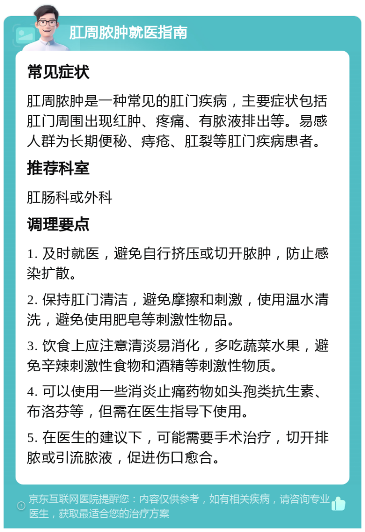 肛周脓肿就医指南 常见症状 肛周脓肿是一种常见的肛门疾病，主要症状包括肛门周围出现红肿、疼痛、有脓液排出等。易感人群为长期便秘、痔疮、肛裂等肛门疾病患者。 推荐科室 肛肠科或外科 调理要点 1. 及时就医，避免自行挤压或切开脓肿，防止感染扩散。 2. 保持肛门清洁，避免摩擦和刺激，使用温水清洗，避免使用肥皂等刺激性物品。 3. 饮食上应注意清淡易消化，多吃蔬菜水果，避免辛辣刺激性食物和酒精等刺激性物质。 4. 可以使用一些消炎止痛药物如头孢类抗生素、布洛芬等，但需在医生指导下使用。 5. 在医生的建议下，可能需要手术治疗，切开排脓或引流脓液，促进伤口愈合。