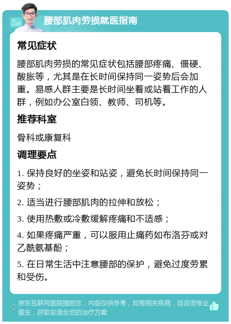 腰部肌肉劳损就医指南 常见症状 腰部肌肉劳损的常见症状包括腰部疼痛、僵硬、酸胀等，尤其是在长时间保持同一姿势后会加重。易感人群主要是长时间坐着或站着工作的人群，例如办公室白领、教师、司机等。 推荐科室 骨科或康复科 调理要点 1. 保持良好的坐姿和站姿，避免长时间保持同一姿势； 2. 适当进行腰部肌肉的拉伸和放松； 3. 使用热敷或冷敷缓解疼痛和不适感； 4. 如果疼痛严重，可以服用止痛药如布洛芬或对乙酰氨基酚； 5. 在日常生活中注意腰部的保护，避免过度劳累和受伤。