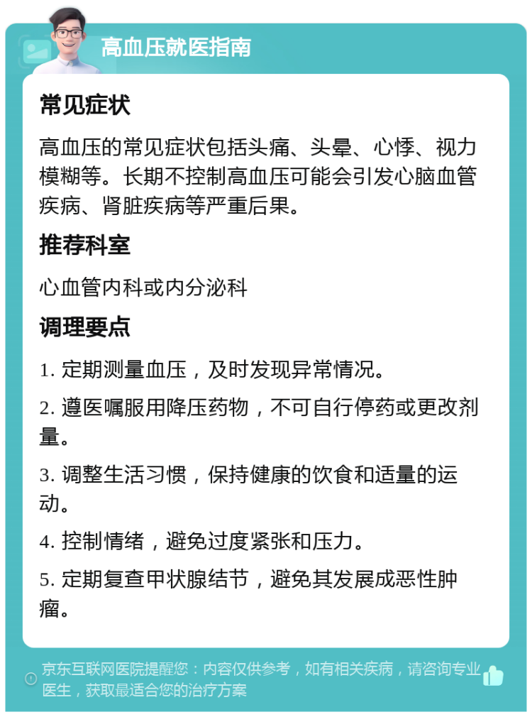 高血压就医指南 常见症状 高血压的常见症状包括头痛、头晕、心悸、视力模糊等。长期不控制高血压可能会引发心脑血管疾病、肾脏疾病等严重后果。 推荐科室 心血管内科或内分泌科 调理要点 1. 定期测量血压，及时发现异常情况。 2. 遵医嘱服用降压药物，不可自行停药或更改剂量。 3. 调整生活习惯，保持健康的饮食和适量的运动。 4. 控制情绪，避免过度紧张和压力。 5. 定期复查甲状腺结节，避免其发展成恶性肿瘤。