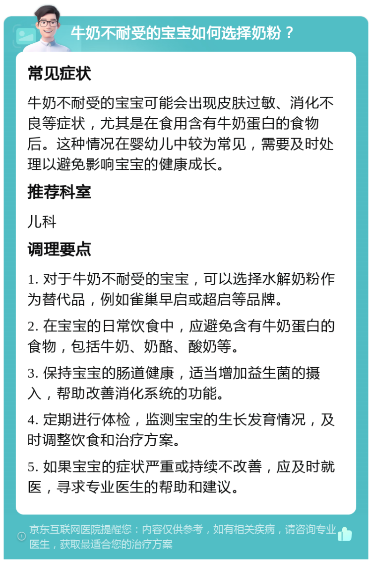 牛奶不耐受的宝宝如何选择奶粉？ 常见症状 牛奶不耐受的宝宝可能会出现皮肤过敏、消化不良等症状，尤其是在食用含有牛奶蛋白的食物后。这种情况在婴幼儿中较为常见，需要及时处理以避免影响宝宝的健康成长。 推荐科室 儿科 调理要点 1. 对于牛奶不耐受的宝宝，可以选择水解奶粉作为替代品，例如雀巢早启或超启等品牌。 2. 在宝宝的日常饮食中，应避免含有牛奶蛋白的食物，包括牛奶、奶酪、酸奶等。 3. 保持宝宝的肠道健康，适当增加益生菌的摄入，帮助改善消化系统的功能。 4. 定期进行体检，监测宝宝的生长发育情况，及时调整饮食和治疗方案。 5. 如果宝宝的症状严重或持续不改善，应及时就医，寻求专业医生的帮助和建议。