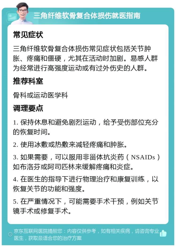 三角纤维软骨复合体损伤就医指南 常见症状 三角纤维软骨复合体损伤常见症状包括关节肿胀、疼痛和僵硬，尤其在活动时加剧。易感人群为经常进行高强度运动或有过外伤史的人群。 推荐科室 骨科或运动医学科 调理要点 1. 保持休息和避免剧烈运动，给予受伤部位充分的恢复时间。 2. 使用冰敷或热敷来减轻疼痛和肿胀。 3. 如果需要，可以服用非甾体抗炎药（NSAIDs）如布洛芬或阿司匹林来缓解疼痛和炎症。 4. 在医生的指导下进行物理治疗和康复训练，以恢复关节的功能和强度。 5. 在严重情况下，可能需要手术干预，例如关节镜手术或修复手术。