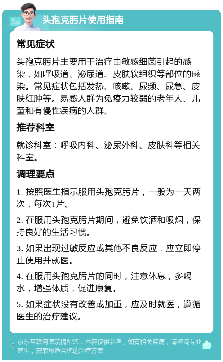 头孢克肟片使用指南 常见症状 头孢克肟片主要用于治疗由敏感细菌引起的感染，如呼吸道、泌尿道、皮肤软组织等部位的感染。常见症状包括发热、咳嗽、尿频、尿急、皮肤红肿等。易感人群为免疫力较弱的老年人、儿童和有慢性疾病的人群。 推荐科室 就诊科室：呼吸内科、泌尿外科、皮肤科等相关科室。 调理要点 1. 按照医生指示服用头孢克肟片，一般为一天两次，每次1片。 2. 在服用头孢克肟片期间，避免饮酒和吸烟，保持良好的生活习惯。 3. 如果出现过敏反应或其他不良反应，应立即停止使用并就医。 4. 在服用头孢克肟片的同时，注意休息，多喝水，增强体质，促进康复。 5. 如果症状没有改善或加重，应及时就医，遵循医生的治疗建议。