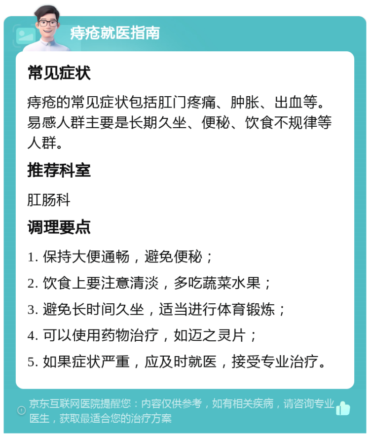 痔疮就医指南 常见症状 痔疮的常见症状包括肛门疼痛、肿胀、出血等。易感人群主要是长期久坐、便秘、饮食不规律等人群。 推荐科室 肛肠科 调理要点 1. 保持大便通畅，避免便秘； 2. 饮食上要注意清淡，多吃蔬菜水果； 3. 避免长时间久坐，适当进行体育锻炼； 4. 可以使用药物治疗，如迈之灵片； 5. 如果症状严重，应及时就医，接受专业治疗。