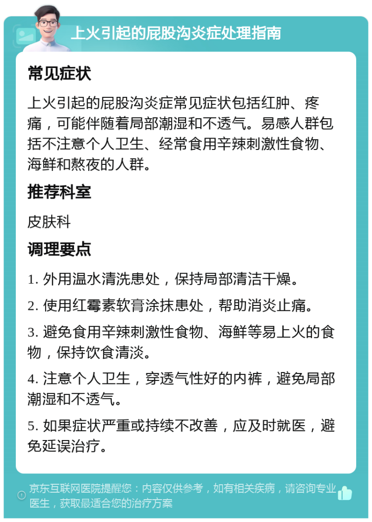 上火引起的屁股沟炎症处理指南 常见症状 上火引起的屁股沟炎症常见症状包括红肿、疼痛，可能伴随着局部潮湿和不透气。易感人群包括不注意个人卫生、经常食用辛辣刺激性食物、海鲜和熬夜的人群。 推荐科室 皮肤科 调理要点 1. 外用温水清洗患处，保持局部清洁干燥。 2. 使用红霉素软膏涂抹患处，帮助消炎止痛。 3. 避免食用辛辣刺激性食物、海鲜等易上火的食物，保持饮食清淡。 4. 注意个人卫生，穿透气性好的内裤，避免局部潮湿和不透气。 5. 如果症状严重或持续不改善，应及时就医，避免延误治疗。