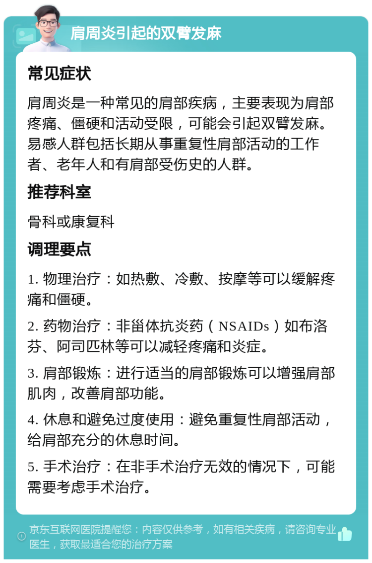 肩周炎引起的双臂发麻 常见症状 肩周炎是一种常见的肩部疾病，主要表现为肩部疼痛、僵硬和活动受限，可能会引起双臂发麻。易感人群包括长期从事重复性肩部活动的工作者、老年人和有肩部受伤史的人群。 推荐科室 骨科或康复科 调理要点 1. 物理治疗：如热敷、冷敷、按摩等可以缓解疼痛和僵硬。 2. 药物治疗：非甾体抗炎药（NSAIDs）如布洛芬、阿司匹林等可以减轻疼痛和炎症。 3. 肩部锻炼：进行适当的肩部锻炼可以增强肩部肌肉，改善肩部功能。 4. 休息和避免过度使用：避免重复性肩部活动，给肩部充分的休息时间。 5. 手术治疗：在非手术治疗无效的情况下，可能需要考虑手术治疗。