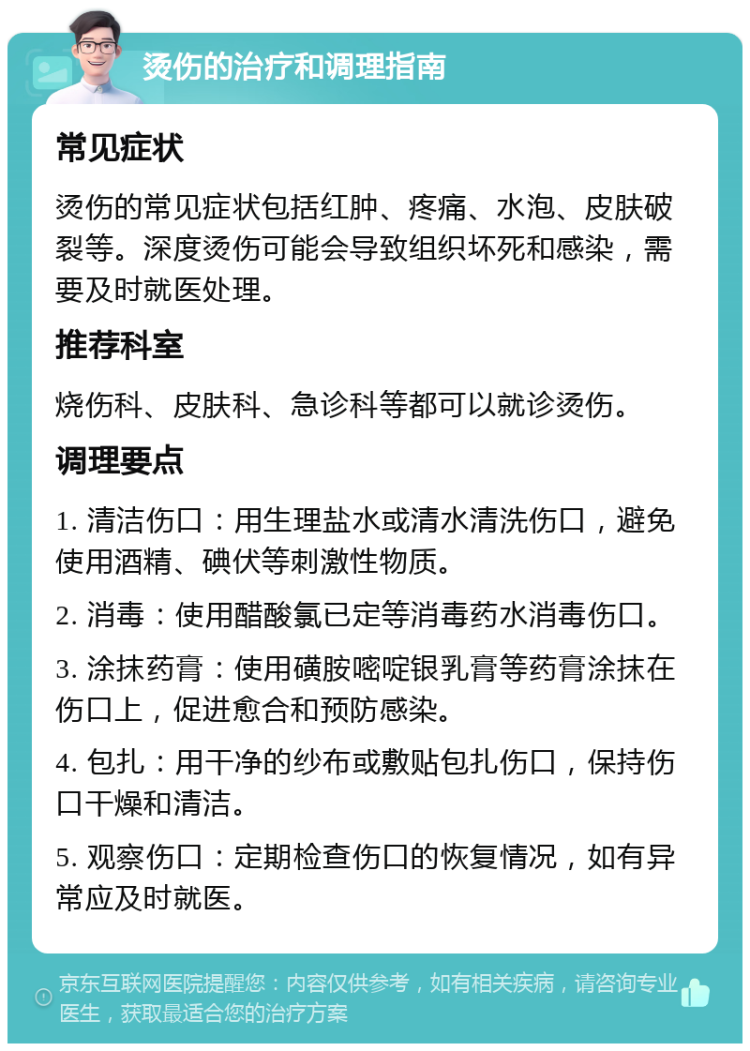 烫伤的治疗和调理指南 常见症状 烫伤的常见症状包括红肿、疼痛、水泡、皮肤破裂等。深度烫伤可能会导致组织坏死和感染，需要及时就医处理。 推荐科室 烧伤科、皮肤科、急诊科等都可以就诊烫伤。 调理要点 1. 清洁伤口：用生理盐水或清水清洗伤口，避免使用酒精、碘伏等刺激性物质。 2. 消毒：使用醋酸氯已定等消毒药水消毒伤口。 3. 涂抹药膏：使用磺胺嘧啶银乳膏等药膏涂抹在伤口上，促进愈合和预防感染。 4. 包扎：用干净的纱布或敷贴包扎伤口，保持伤口干燥和清洁。 5. 观察伤口：定期检查伤口的恢复情况，如有异常应及时就医。