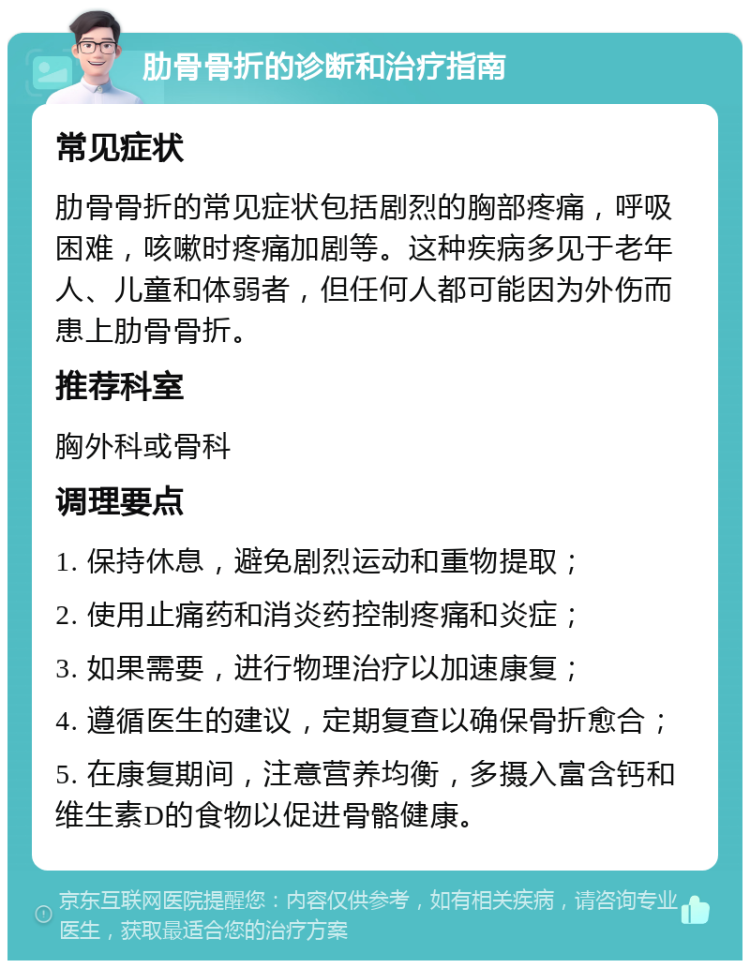 肋骨骨折的诊断和治疗指南 常见症状 肋骨骨折的常见症状包括剧烈的胸部疼痛，呼吸困难，咳嗽时疼痛加剧等。这种疾病多见于老年人、儿童和体弱者，但任何人都可能因为外伤而患上肋骨骨折。 推荐科室 胸外科或骨科 调理要点 1. 保持休息，避免剧烈运动和重物提取； 2. 使用止痛药和消炎药控制疼痛和炎症； 3. 如果需要，进行物理治疗以加速康复； 4. 遵循医生的建议，定期复查以确保骨折愈合； 5. 在康复期间，注意营养均衡，多摄入富含钙和维生素D的食物以促进骨骼健康。